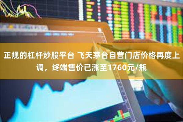 正规的杠杆炒股平台 飞天茅台自营门店价格再度上调，终端售价已涨至1760元/瓶