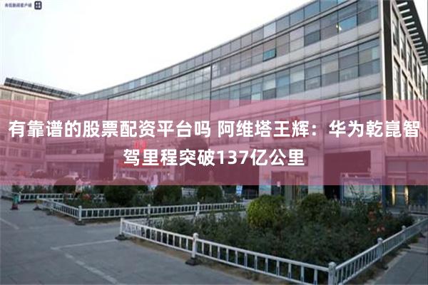有靠谱的股票配资平台吗 阿维塔王辉：华为乾崑智驾里程突破137亿公里