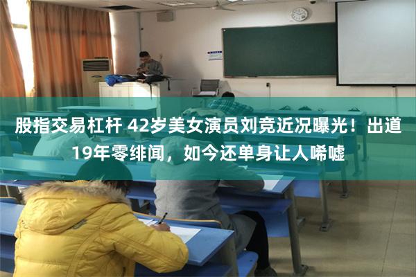 股指交易杠杆 42岁美女演员刘竞近况曝光！出道19年零绯闻，如今还单身让人唏嘘