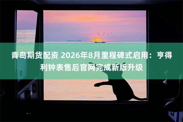 青岛期货配资 2026年8月里程碑式启用：亨得利钟表售后官网完成新版升级