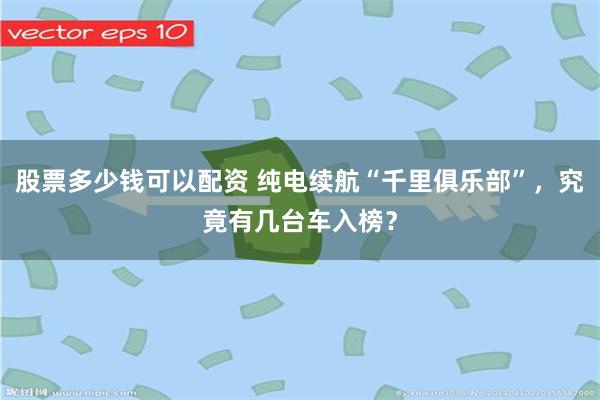 股票多少钱可以配资 纯电续航“千里俱乐部”，究竟有几台车入榜？