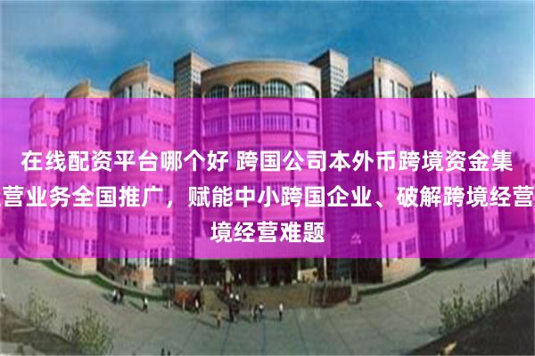 在线配资平台哪个好 跨国公司本外币跨境资金集中运营业务全国推广，赋能中小跨国企业、破解跨境经营难题