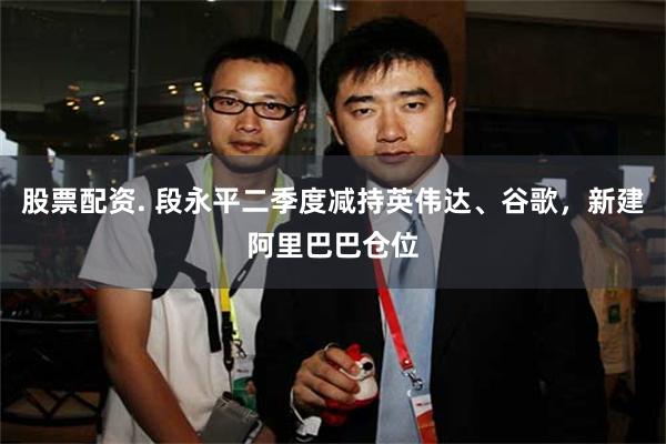 股票配资. 段永平二季度减持英伟达、谷歌，新建阿里巴巴仓位