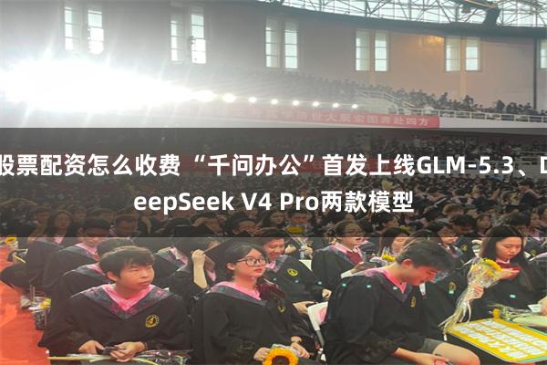 股票配资怎么收费 “千问办公”首发上线GLM-5.3、DeepSeek V4 Pro两款模型