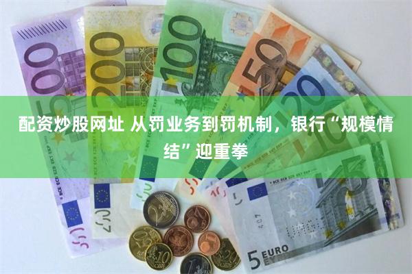 配资炒股网址 从罚业务到罚机制，银行“规模情结”迎重拳