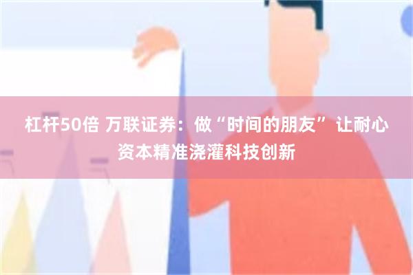 杠杆50倍 万联证券：做“时间的朋友” 让耐心资本精准浇灌科技创新