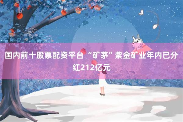 国内前十股票配资平台 “矿茅”紫金矿业年内已分红212亿元