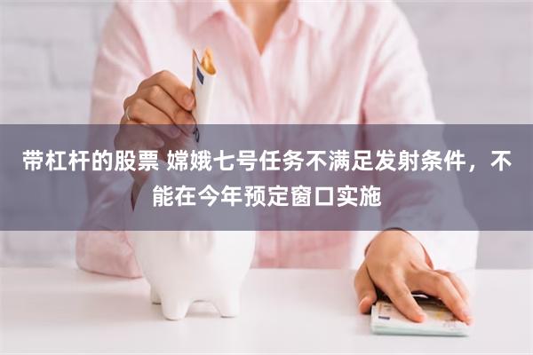 带杠杆的股票 嫦娥七号任务不满足发射条件，不能在今年预定窗口实施