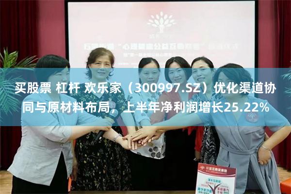 买股票 杠杆 欢乐家（300997.SZ）优化渠道协同与原材料布局，上半年净利润增长25.22%
