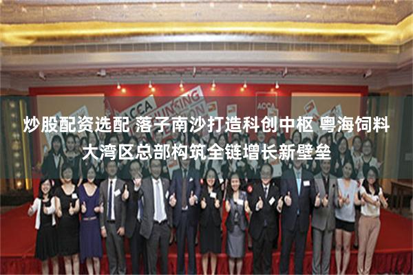 炒股配资选配 落子南沙打造科创中枢 粤海饲料大湾区总部构筑全链增长新壁垒