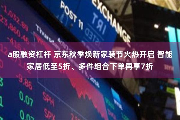 a股融资杠杆 京东秋季焕新家装节火热开启 智能家居低至5折、多件组合下单再享7折