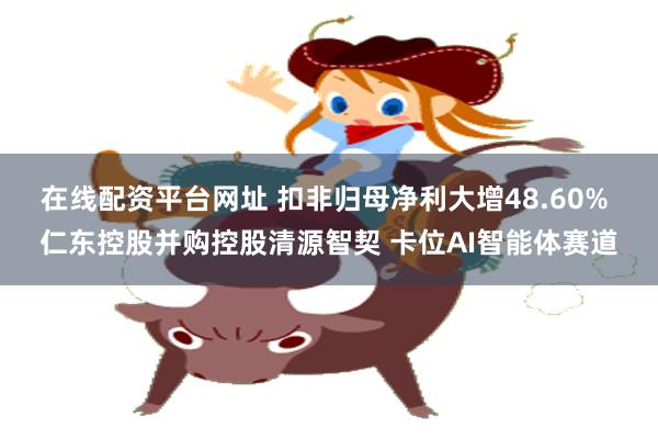 在线配资平台网址 扣非归母净利大增48.60% 仁东控股并购控股清源智契 卡位AI智能体赛道