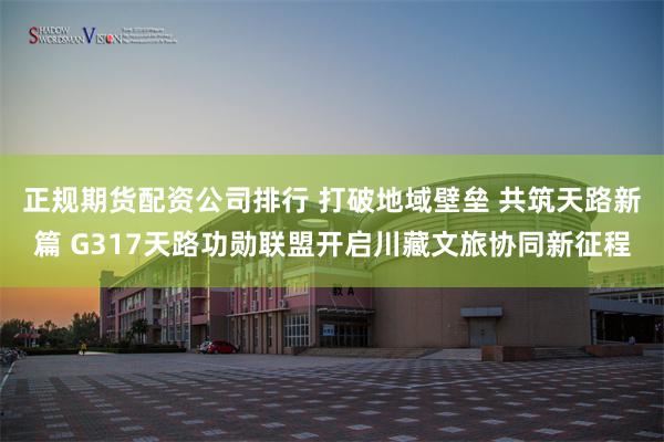 正规期货配资公司排行 打破地域壁垒 共筑天路新篇 G317天路功勋联盟开启川藏文旅协同新征程