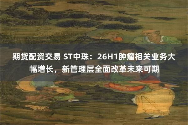 期货配资交易 ST中珠：26H1肿瘤相关业务大幅增长，新管理层全面改革未来可期
