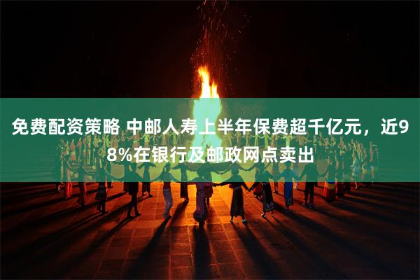 免费配资策略 中邮人寿上半年保费超千亿元，近98%在银行及邮政网点卖出