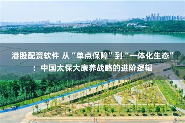 港股配资软件 从“单点保障”到“一体化生态”：中国太保大康养战略的进阶逻辑