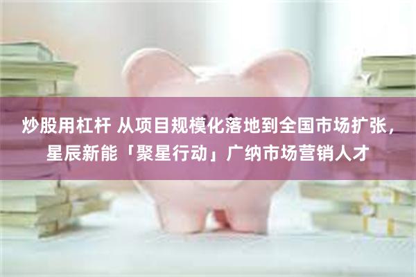 炒股用杠杆 从项目规模化落地到全国市场扩张，星辰新能「聚星行动」广纳市场营销人才