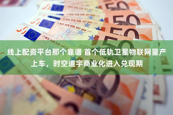 线上配资平台那个靠谱 首个低轨卫星物联网量产上车，时空道宇商业化进入兑现期