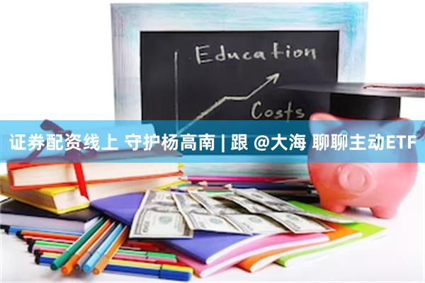 证券配资线上 守护杨高南 | 跟 @大海 聊聊主动ETF