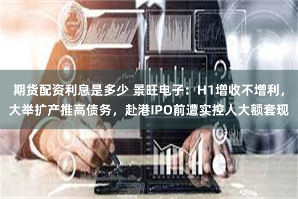 期货配资利息是多少 景旺电子：H1增收不增利，大举扩产推高债务，赴港IPO前遭实控人大额套现