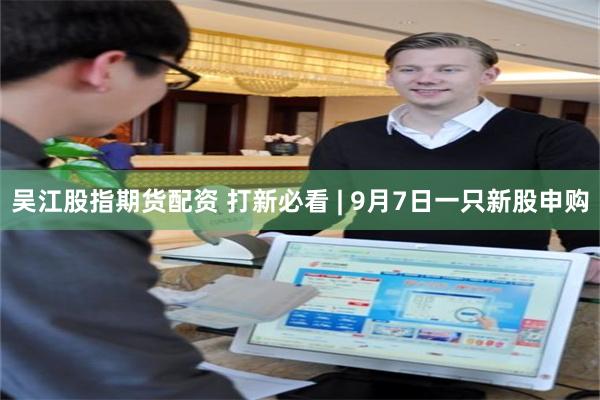 吴江股指期货配资 打新必看 | 9月7日一只新股申购