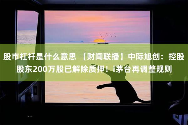 股市杠杆是什么意思 【财闻联播】中际旭创：控股股东200万股已解除质押！i茅台再调整规则