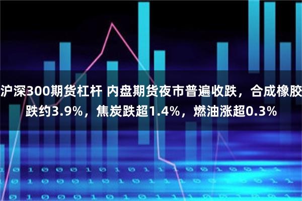 沪深300期货杠杆 内盘期货夜市普遍收跌，合成橡胶跌约3.9%，焦炭跌超1.4%，燃油涨超0.3%