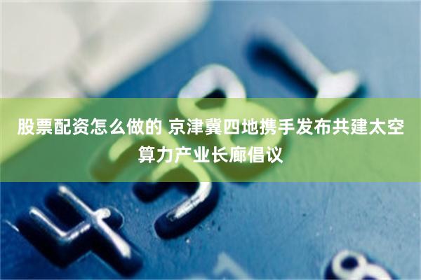 股票配资怎么做的 京津冀四地携手发布共建太空算力产业长廊倡议