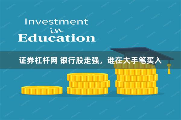 证券杠杆网 银行股走强，谁在大手笔买入