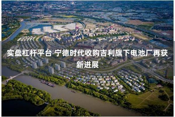 实盘杠杆平台 宁德时代收购吉利旗下电池厂再获新进展