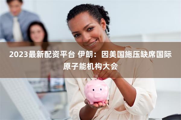 2023最新配资平台 伊朗：因美国施压缺席国际原子能机构大会