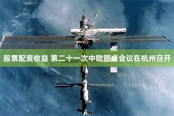 股票配资收益 第二十一次中欧圆桌会议在杭州召开