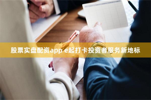 股票实盘配资app e起打卡投资者服务新地标