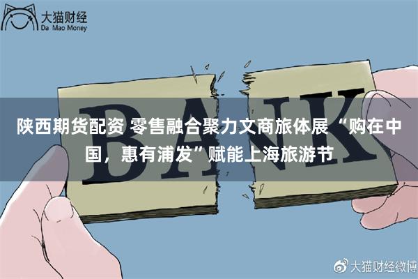 陕西期货配资 零售融合聚力文商旅体展 “购在中国，惠有浦发”赋能上海旅游节