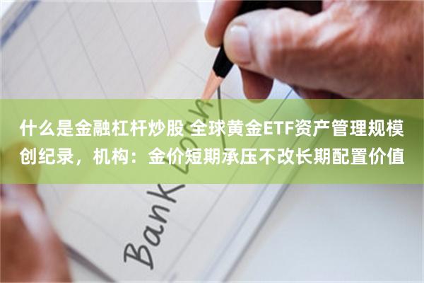 什么是金融杠杆炒股 全球黄金ETF资产管理规模创纪录，机构：金价短期承压不改长期配置价值