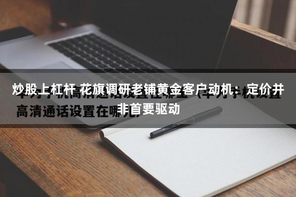 炒股上杠杆 花旗调研老铺黄金客户动机：定价并非首要驱动