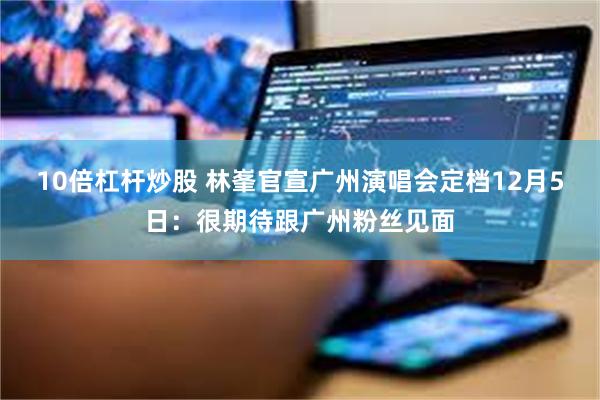 10倍杠杆炒股 林峯官宣广州演唱会定档12月5日：很期待跟广州粉丝见面
