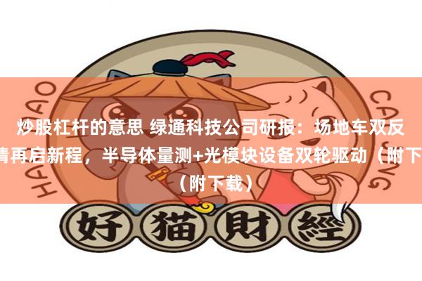 炒股杠杆的意思 绿通科技公司研报：场地车双反出清再启新程，半导体量测+光模块设备双轮驱动（附下载）