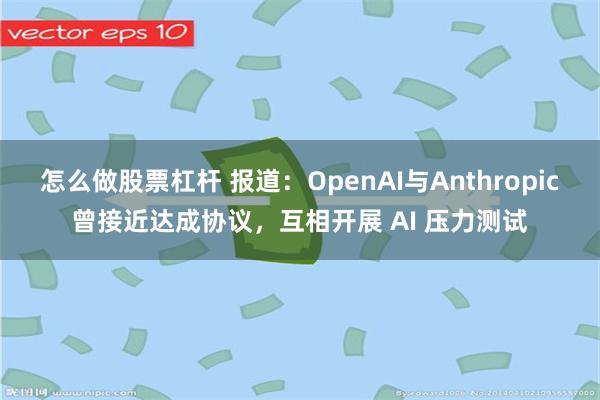 怎么做股票杠杆 报道：OpenAI与Anthropic曾接近达成协议，互相开展 AI 压力测试