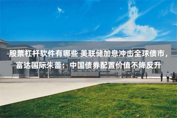 股票杠杆软件有哪些 美联储加息冲击全球债市，富达国际朱蕾：中国债券配置价值不降反升