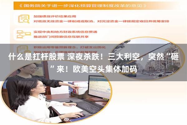 什么是扛杆股票 深夜杀跌！三大利空，突然“砸”来！欧美空头集体加码