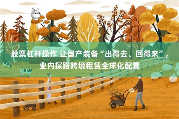 股票杠杆操作 让国产装备“出得去、回得来”，业内探路跨境租赁全球化配置