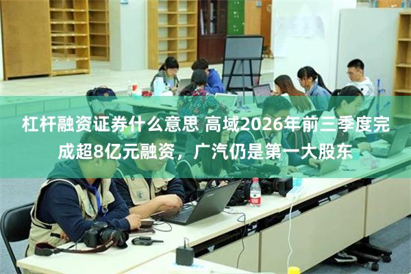 杠杆融资证券什么意思 高域2026年前三季度完成超8亿元融资，广汽仍是第一大股东