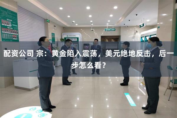 配资公司 宗：黄金陷入震荡，美元绝地反击，后一步怎么看？