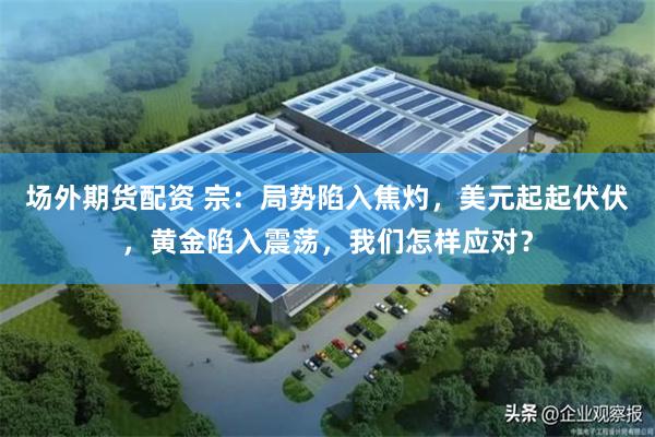 场外期货配资 宗:局势陷入焦灼,美元起起伏伏,黄金陷入震荡,我们怎样应对?