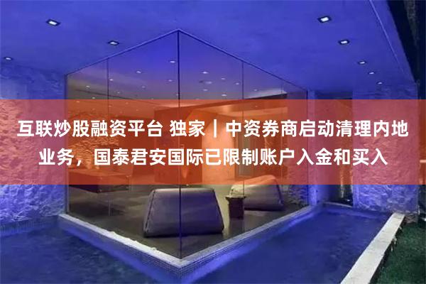 互联炒股融资平台 独家|中资券商启动清理内地业务,国泰君安国际已限制账户入金和买入