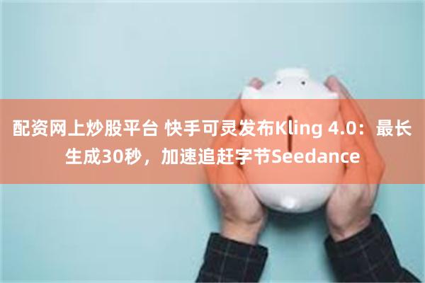 配资网上炒股平台 快手可灵发布Kling 4.0：最长生成30秒，加速追赶字节Seedance