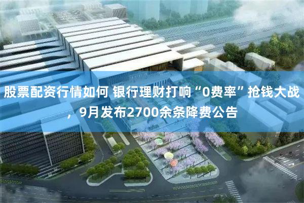 股票配资行情如何 银行理财打响“0费率”抢钱大战，9月发布2700余条降费公告