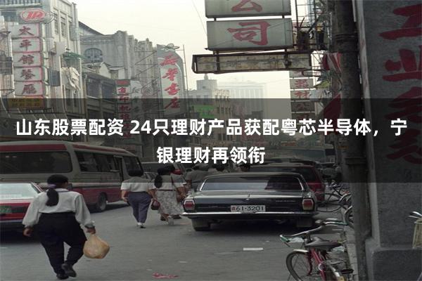 山东股票配资 24只理财产品获配粤芯半导体,宁银理财再领衔