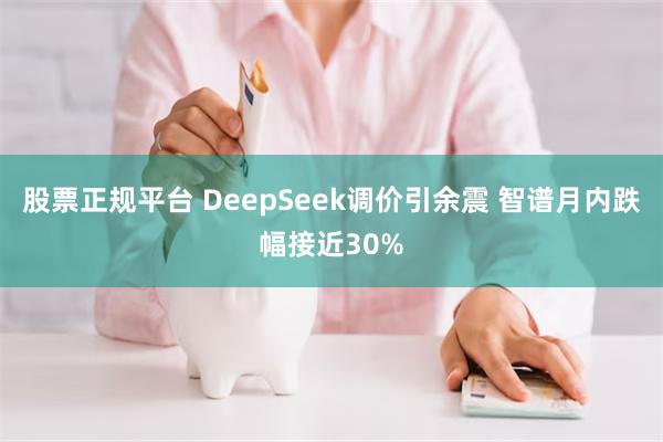 股票正规平台 DeepSeek调价引余震 智谱月内跌幅接近30%